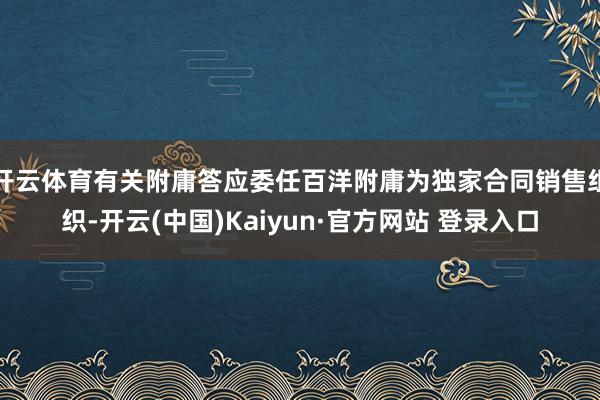 开云体育有关附庸答应委任百洋附庸为独家合同销售组织-开云(中国)Kaiyun·官方网站 登录入口