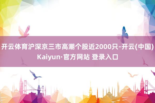 开云体育沪深京三市高潮个股近2000只-开云(中国)Kaiyun·官方网站 登录入口