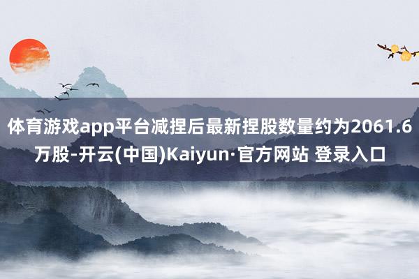 体育游戏app平台减捏后最新捏股数量约为2061.6万股-开云(中国)Kaiyun·官方网站 登录入口