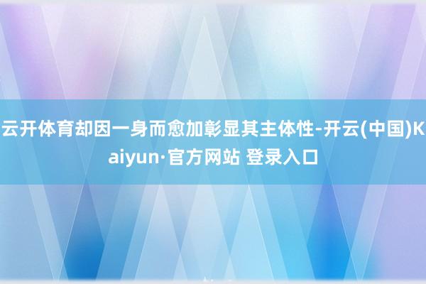 云开体育却因一身而愈加彰显其主体性-开云(中国)Kaiyun·官方网站 登录入口