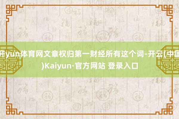 开yun体育网文章权归第一财经所有这个词-开云(中国)Kaiyun·官方网站 登录入口