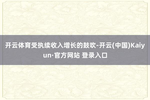 开云体育受执续收入增长的鼓吹-开云(中国)Kaiyun·官方网站 登录入口