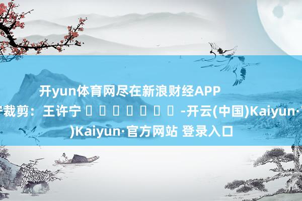 开yun体育网尽在新浪财经APP 职守裁剪:王许宁 -开云(中国)Kaiyun·官方网站 登录入口