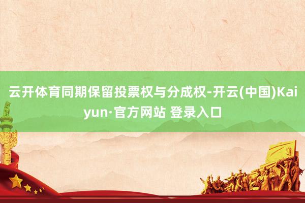 云开体育同期保留投票权与分成权-开云(中国)Kaiyun·官方网站 登录入口