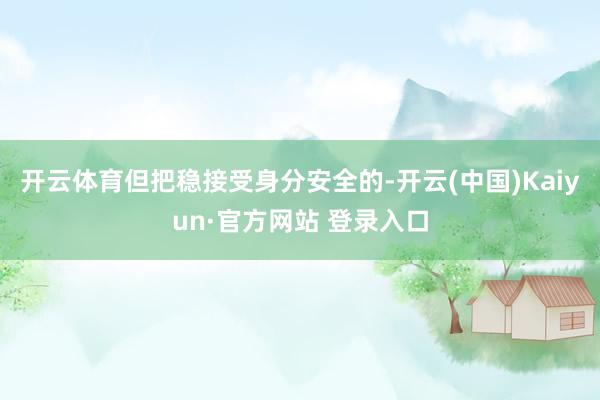 开云体育但把稳接受身分安全的-开云(中国)Kaiyun·官方网站 登录入口