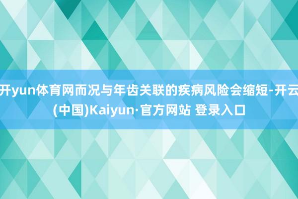 开yun体育网而况与年齿关联的疾病风险会缩短-开云(中国)Kaiyun·官方网站 登录入口