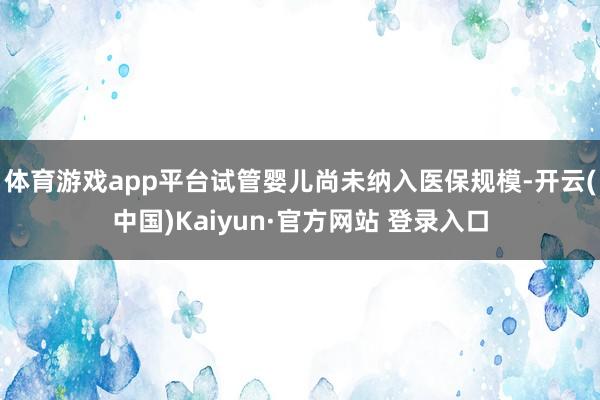 体育游戏app平台试管婴儿尚未纳入医保规模-开云(中国)Kaiyun·官方网站 登录入口