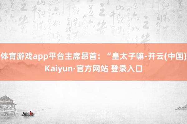 体育游戏app平台主席昂首:“皇太子嘛-开云(中国)Kaiyun·官方网站 登录入口