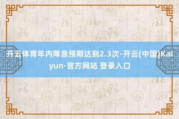 开云体育年内降息预期达到2.3次-开云(中国)Kaiyun·官方网站 登录入口