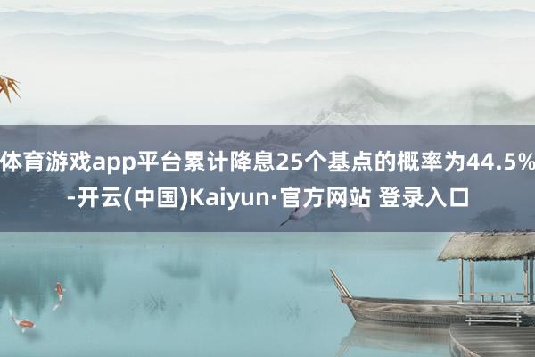 体育游戏app平台累计降息25个基点的概率为44.5%-开云(中国)Kaiyun·官方网站 登录入口