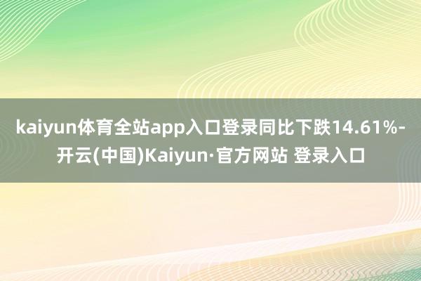 kaiyun体育全站app入口登录同比下跌14.61%-开云(中国)Kaiyun·官方网站 登录入口