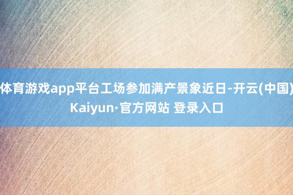 体育游戏app平台工场参加满产景象近日-开云(中国)Kaiyun·官方网站 登录入口