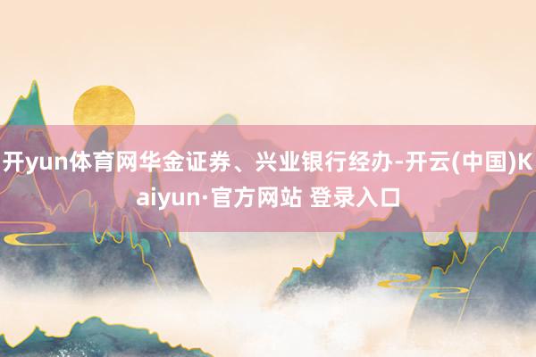开yun体育网华金证券、兴业银行经办-开云(中国)Kaiyun·官方网站 登录入口