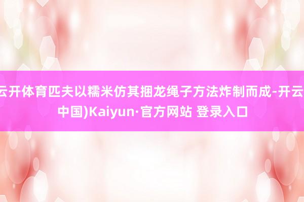 云开体育匹夫以糯米仿其捆龙绳子方法炸制而成-开云(中国)Kaiyun·官方网站 登录入口