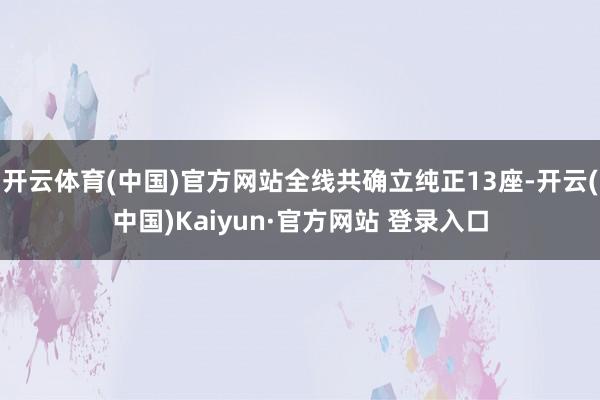 开云体育(中国)官方网站全线共确立纯正13座-开云(中国)Kaiyun·官方网站 登录入口