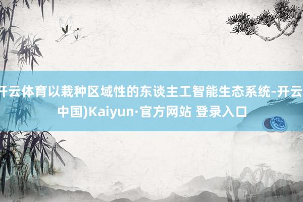 开云体育以栽种区域性的东谈主工智能生态系统-开云(中国)Kaiyun·官方网站 登录入口