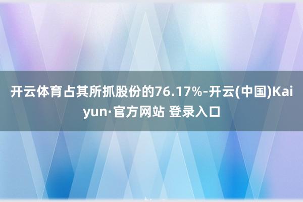 开云体育占其所抓股份的76.17%-开云(中国)Kaiyun·官方网站 登录入口