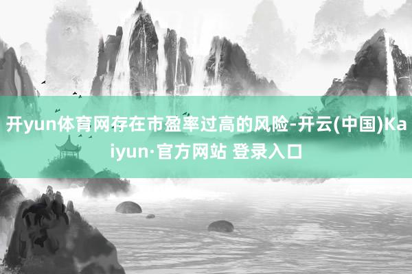 开yun体育网存在市盈率过高的风险-开云(中国)Kaiyun·官方网站 登录入口