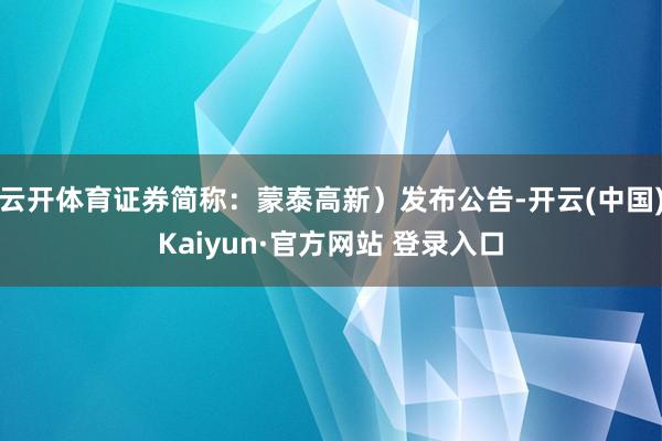 云开体育证券简称：蒙泰高新）发布公告-开云(中国)Kaiyun·官方网站 登录入口