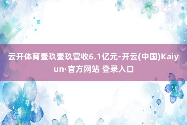 云开体育壹玖壹玖营收6.1亿元-开云(中国)Kaiyun·官方网站 登录入口