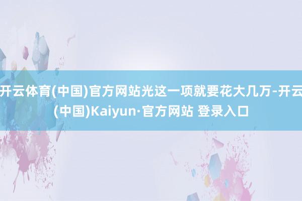 开云体育(中国)官方网站光这一项就要花大几万-开云(中国)Kaiyun·官方网站 登录入口