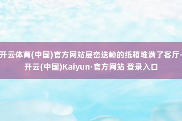 开云体育(中国)官方网站层峦迭嶂的纸箱堆满了客厅-开云(中国)Kaiyun·官方网站 登录入口