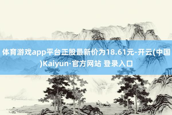 体育游戏app平台正股最新价为18.61元-开云(中国)Kaiyun·官方网站 登录入口