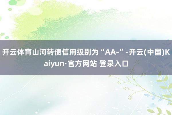 开云体育山河转债信用级别为“AA-”-开云(中国)Kaiyun·官方网站 登录入口