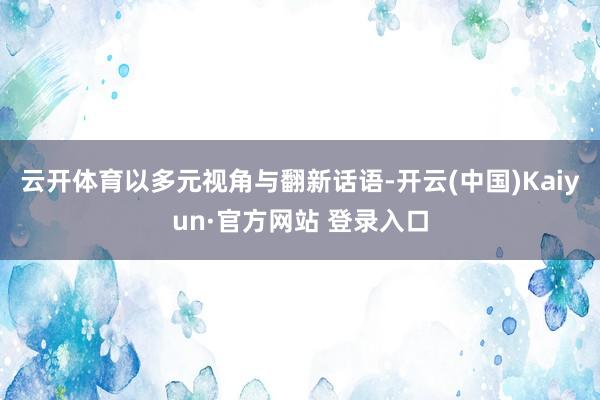 云开体育以多元视角与翻新话语-开云(中国)Kaiyun·官方网站 登录入口
