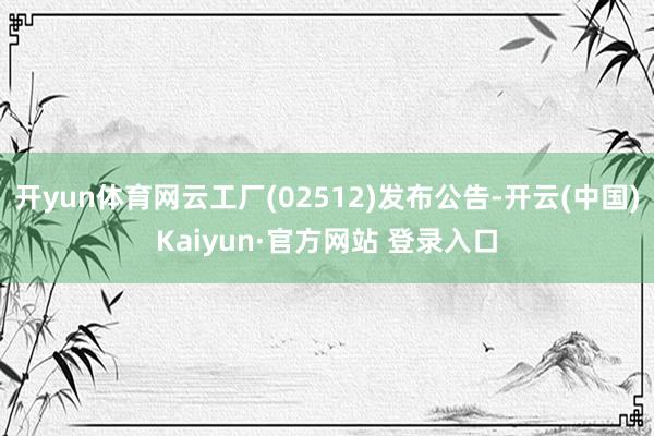 开yun体育网云工厂(02512)发布公告-开云(中国)Kaiyun·官方网站 登录入口