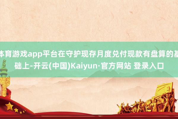 体育游戏app平台在守护现存月度兑付现款有盘算的基础上-开云(中国)Kaiyun·官方网站 登录入口