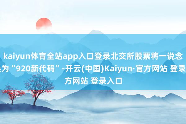 kaiyun体育全站app入口登录北交所股票将一说念切换为“920新代码”-开云(中国)Kaiyun·官方网站 登录入口