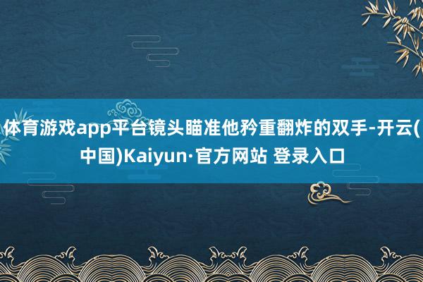 体育游戏app平台镜头瞄准他矜重翻炸的双手-开云(中国)Kaiyun·官方网站 登录入口