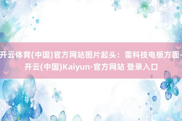 开云体育(中国)官方网站图片起头：雷科技电板方面-开云(中国)Kaiyun·官方网站 登录入口